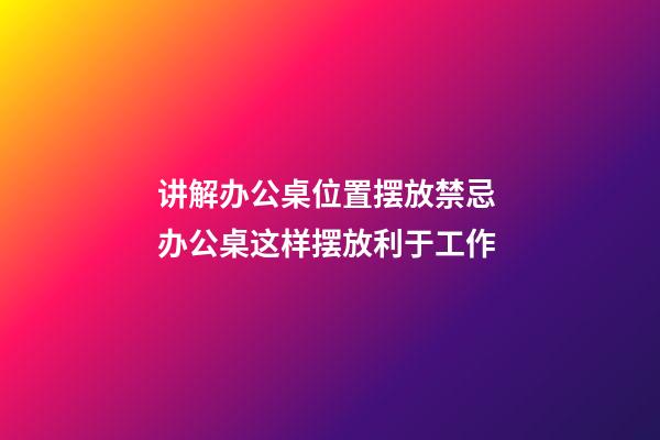 讲解办公桌位置摆放禁忌 办公桌这样摆放利于工作